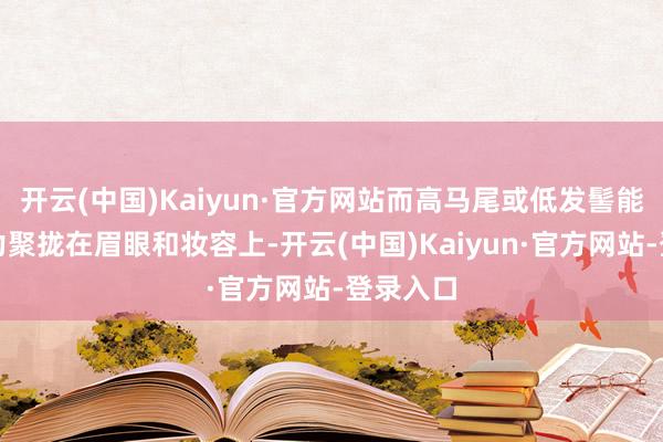 开云(中国)Kaiyun·官方网站而高马尾或低发髻能将谨慎力聚拢在眉眼和妆容上-开云(中国)Kaiyun·官方网站-登录入口