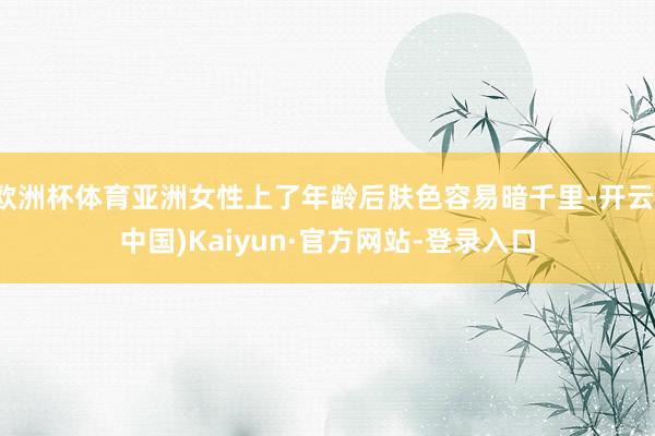 欧洲杯体育亚洲女性上了年龄后肤色容易暗千里-开云(中国)Kaiyun·官方网站-登录入口