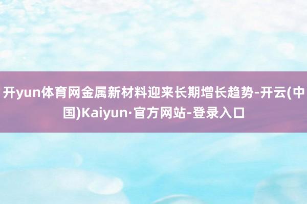 开yun体育网金属新材料迎来长期增长趋势-开云(中国)Kaiyun·官方网站-登录入口