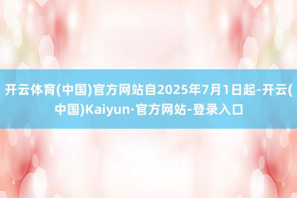 开云体育(中国)官方网站自2025年7月1日起-开云(中国)Kaiyun·官方网站-登录入口
