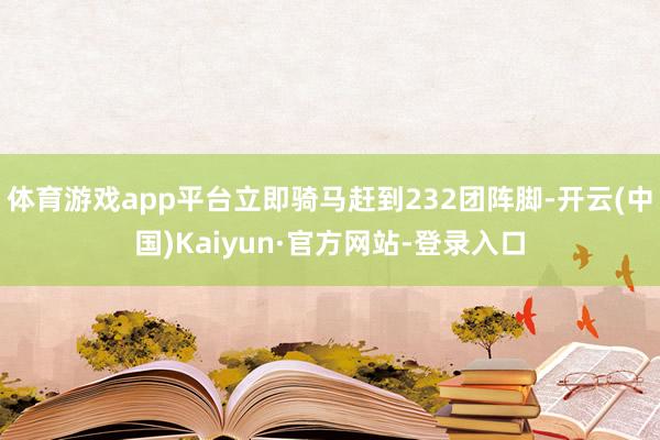体育游戏app平台立即骑马赶到232团阵脚-开云(中国)Kaiyun·官方网站-登录入口