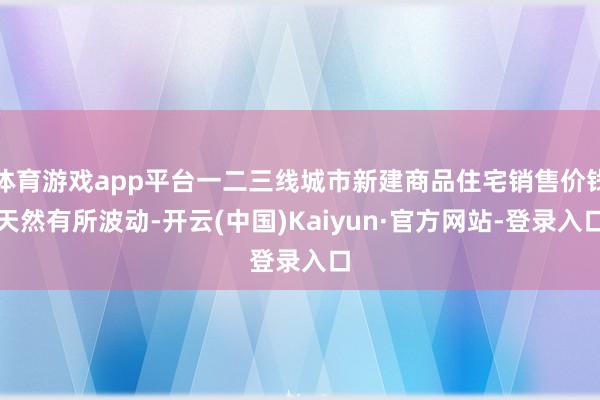 体育游戏app平台一二三线城市新建商品住宅销售价钱天然有所波动-开云(中国)Kaiyun·官方网站-登录入口