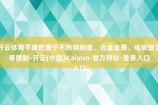 开云体育平庸把握于不锈钢制造、合金坐蓐、电板技艺等限制-开云(中国)Kaiyun·官方网站-登录入口