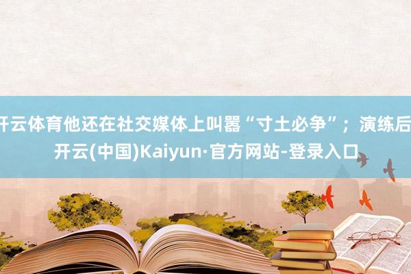 开云体育他还在社交媒体上叫嚣“寸土必争”；演练后-开云(中国)Kaiyun·官方网站-登录入口