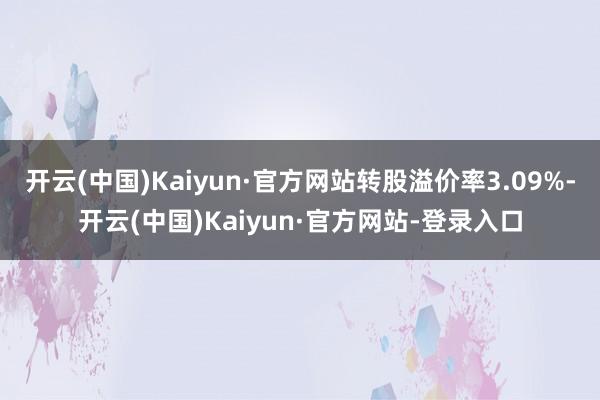 开云(中国)Kaiyun·官方网站转股溢价率3.09%-开云(中国)Kaiyun·官方网站-登录入口