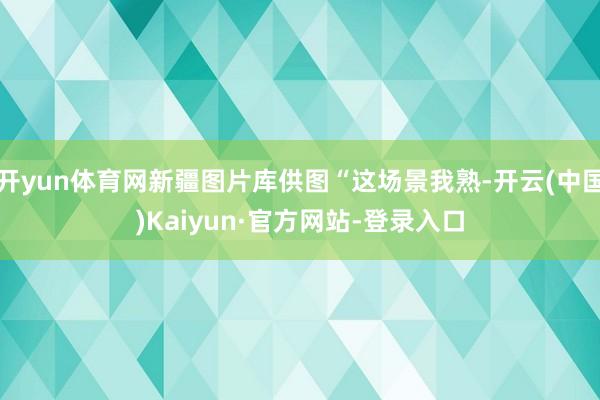 开yun体育网新疆图片库供图“这场景我熟-开云(中国)Kaiyun·官方网站-登录入口