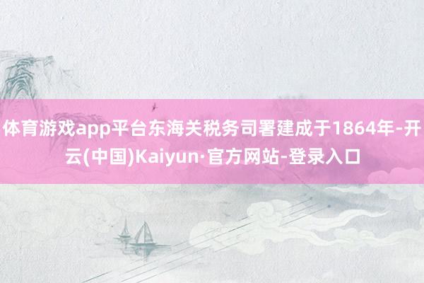 体育游戏app平台东海关税务司署建成于1864年-开云(中国)Kaiyun·官方网站-登录入口