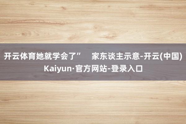 开云体育她就学会了”    家东谈主示意-开云(中国)Kaiyun·官方网站-登录入口