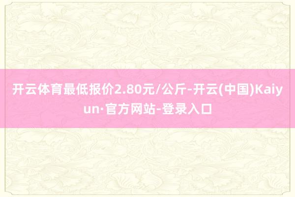 开云体育最低报价2.80元/公斤-开云(中国)Kaiyun·官方网站-登录入口