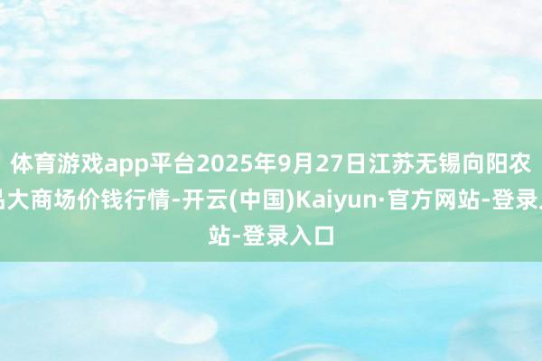 体育游戏app平台2025年9月27日江苏无锡向阳农居品大商场价钱行情-开云(中国)Kaiyun·官方网站-登录入口