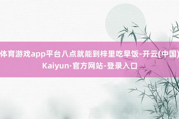 体育游戏app平台八点就能到梓里吃早饭-开云(中国)Kaiyun·官方网站-登录入口