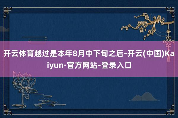 开云体育越过是本年8月中下旬之后-开云(中国)Kaiyun·官方网站-登录入口
