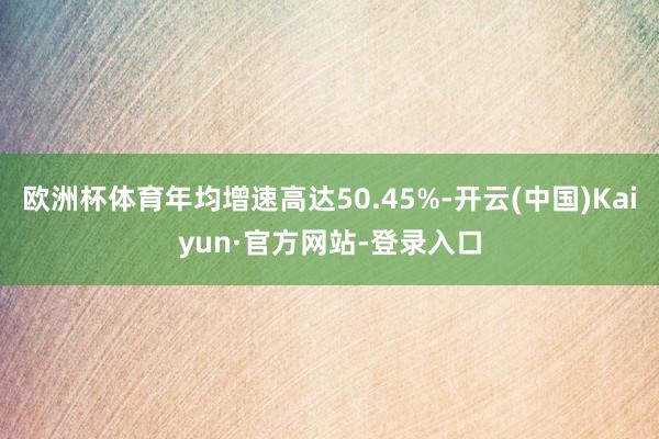 欧洲杯体育年均增速高达50.45%-开云(中国)Kaiyun·官方网站-登录入口