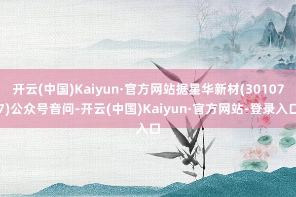 开云(中国)Kaiyun·官方网站据星华新材(301077)公众号音问-开云(中国)Kaiyun·官方网站-登录入口
