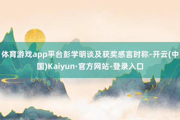 体育游戏app平台彭学明谈及获奖感言时称-开云(中国)Kaiyun·官方网站-登录入口
