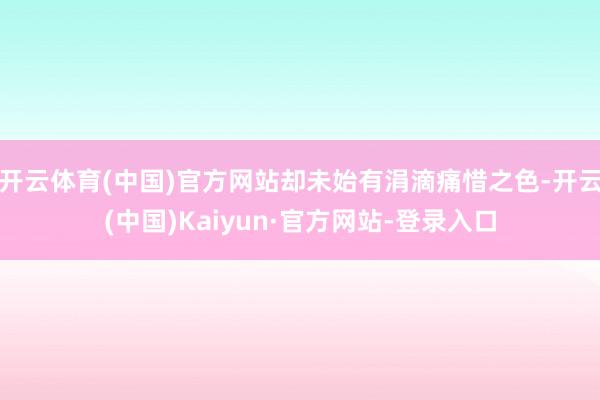 开云体育(中国)官方网站却未始有涓滴痛惜之色-开云(中国)Kaiyun·官方网站-登录入口