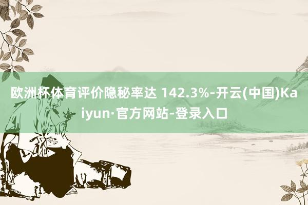 欧洲杯体育评价隐秘率达 142.3%-开云(中国)Kaiyun·官方网站-登录入口