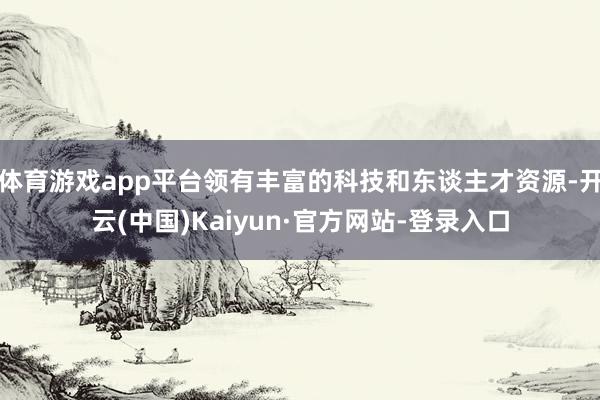体育游戏app平台领有丰富的科技和东谈主才资源-开云(中国)Kaiyun·官方网站-登录入口