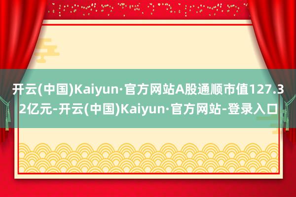 开云(中国)Kaiyun·官方网站A股通顺市值127.32亿元-开云(中国)Kaiyun·官方网站-登录入口