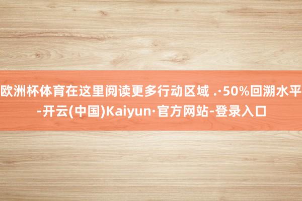 欧洲杯体育在这里阅读更多行动区域 .·50%回溯水平-开云(中国)Kaiyun·官方网站-登录入口