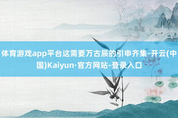 体育游戏app平台这需要万古辰的引申齐集-开云(中国)Kaiyun·官方网站-登录入口