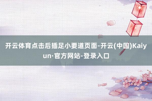 开云体育点击后插足小要道页面-开云(中国)Kaiyun·官方网站-登录入口