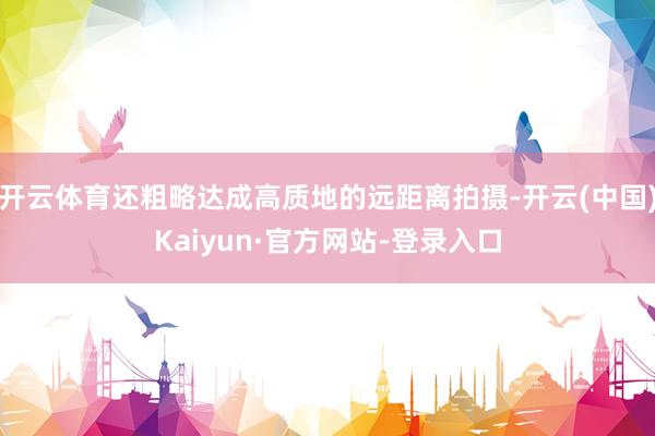 开云体育还粗略达成高质地的远距离拍摄-开云(中国)Kaiyun·官方网站-登录入口
