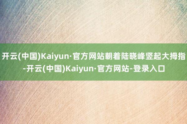 开云(中国)Kaiyun·官方网站朝着陆晓峰竖起大拇指-开云(中国)Kaiyun·官方网站-登录入口