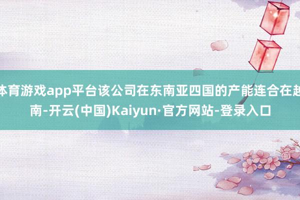 体育游戏app平台该公司在东南亚四国的产能连合在越南-开云(中国)Kaiyun·官方网站-登录入口