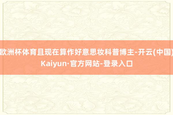 欧洲杯体育且现在算作好意思妆科普博主-开云(中国)Kaiyun·官方网站-登录入口