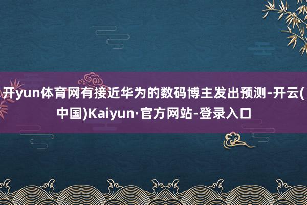 开yun体育网有接近华为的数码博主发出预测-开云(中国)Kaiyun·官方网站-登录入口