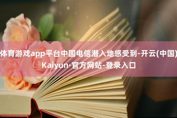 体育游戏app平台中国电信潜入地感受到-开云(中国)Kaiyun·官方网站-登录入口