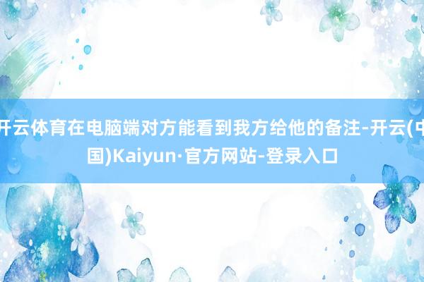 开云体育在电脑端对方能看到我方给他的备注-开云(中国)Kaiyun·官方网站-登录入口