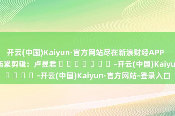 开云(中国)Kaiyun·官方网站尽在新浪财经APP 拖累剪辑:卢昱君 -开云(中国)Kaiyun·官方网站-登录入口