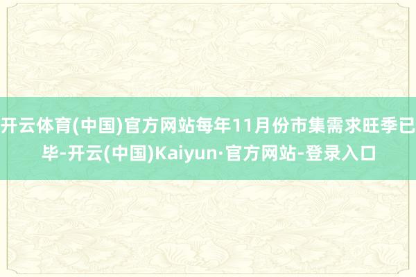 开云体育(中国)官方网站每年11月份市集需求旺季已毕-开云(中国)Kaiyun·官方网站-登录入口
