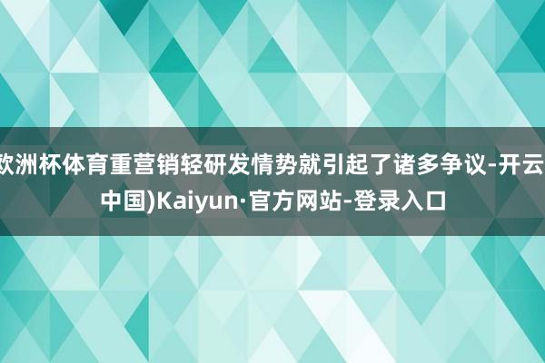 欧洲杯体育重营销轻研发情势就引起了诸多争议-开云(中国)Kaiyun·官方网站-登录入口