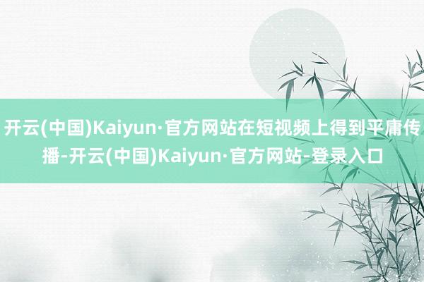开云(中国)Kaiyun·官方网站在短视频上得到平庸传播-开云(中国)Kaiyun·官方网站-登录入口