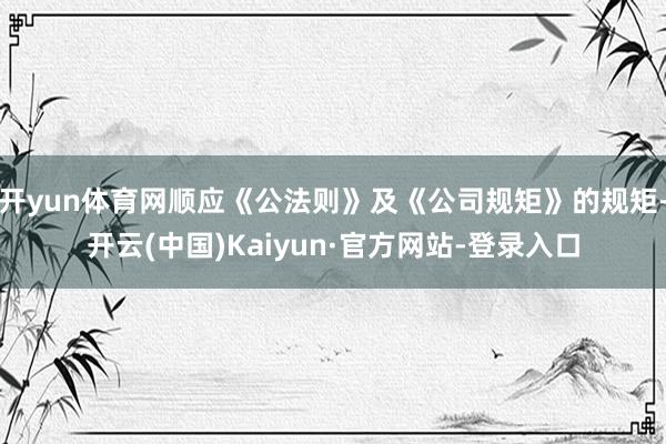 开yun体育网顺应《公法则》及《公司规矩》的规矩-开云(中国)Kaiyun·官方网站-登录入口