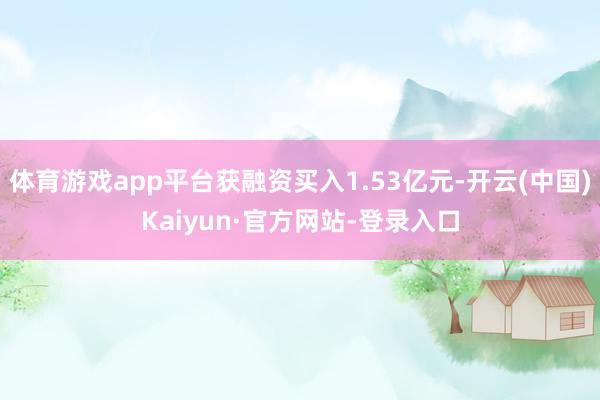 体育游戏app平台获融资买入1.53亿元-开云(中国)Kaiyun·官方网站-登录入口