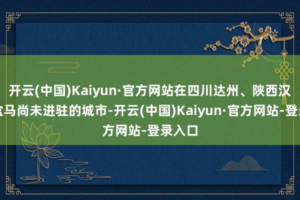 开云(中国)Kaiyun·官方网站在四川达州、陕西汉中等盒马尚未进驻的城市-开云(中国)Kaiyun·官方网站-登录入口