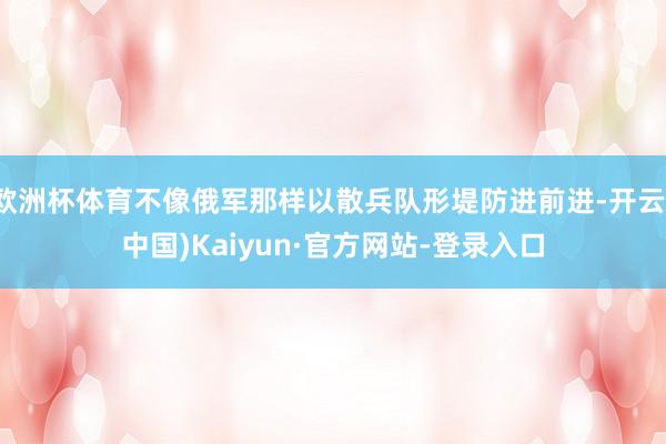 欧洲杯体育不像俄军那样以散兵队形堤防进前进-开云(中国)Kaiyun·官方网站-登录入口
