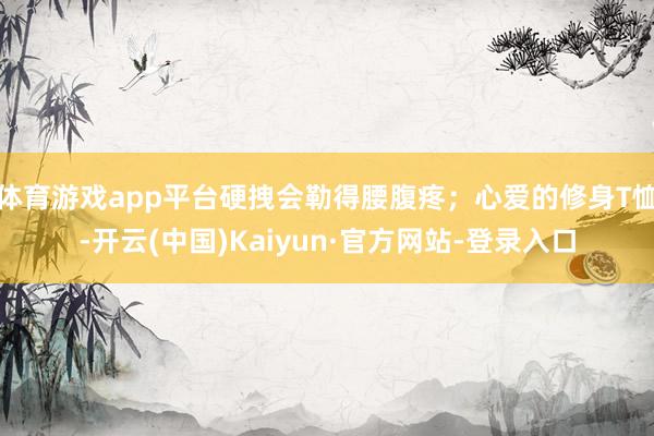 体育游戏app平台硬拽会勒得腰腹疼；心爱的修身T恤-开云(中国)Kaiyun·官方网站-登录入口