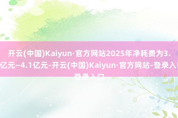开云(中国)Kaiyun·官方网站2025年净耗费为3.5亿元—4.1亿元-开云(中国)Kaiyun·官方网站-登录入口