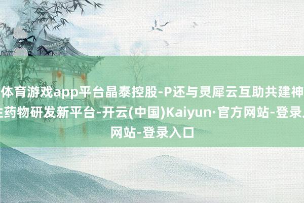 体育游戏app平台晶泰控股-P还与灵犀云互助共建神经性药物研发新平台-开云(中国)Kaiyun·官方网站-登录入口