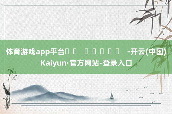体育游戏app平台		  					  -开云(中国)Kaiyun·官方网站-登录入口