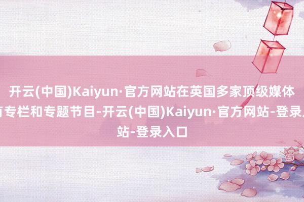 开云(中国)Kaiyun·官方网站在英国多家顶级媒体设有专栏和专题节目-开云(中国)Kaiyun·官方网站-登录入口
