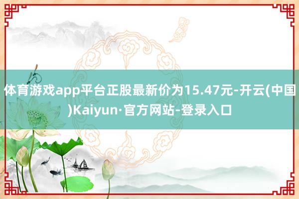 体育游戏app平台正股最新价为15.47元-开云(中国)Kaiyun·官方网站-登录入口