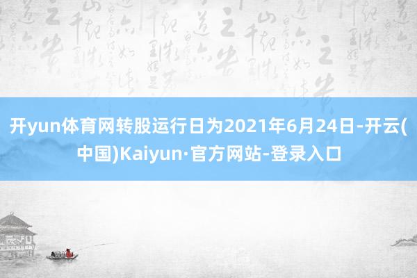 开yun体育网转股运行日为2021年6月24日-开云(中国)Kaiyun·官方网站-登录入口
