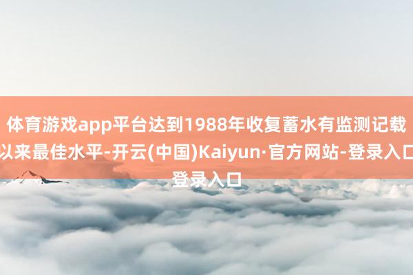 体育游戏app平台达到1988年收复蓄水有监测记载以来最佳水平-开云(中国)Kaiyun·官方网站-登录入口
