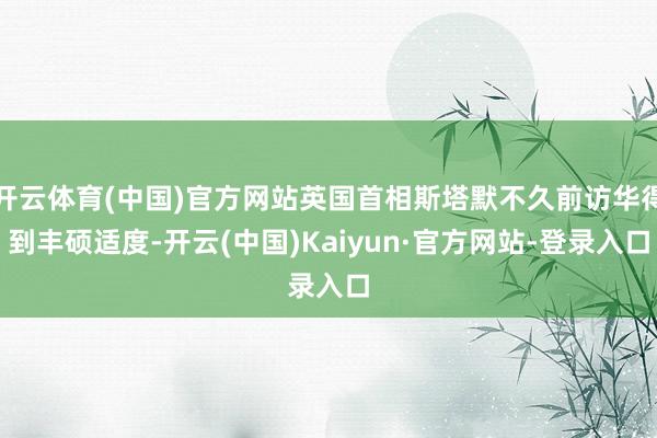 开云体育(中国)官方网站英国首相斯塔默不久前访华得到丰硕适度-开云(中国)Kaiyun·官方网站-登录入口